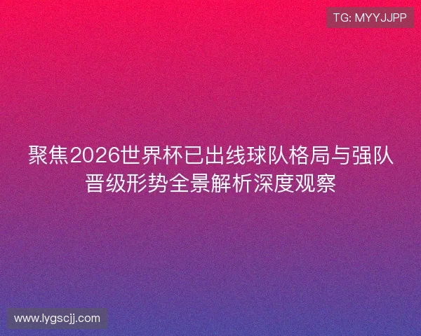 聚焦2026世界杯已出线球队格局与强队晋级形势全景解析深度观察